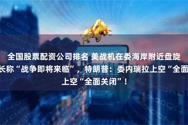 全国股票配资公司排名 美战机在委海岸附近盘旋，委防长称“战争即将来临”，特朗普：委内瑞拉上空“全面关闭”！