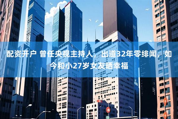 配资开户 曾任央视主持人，出道32年零绯闻，如今和小27岁女友晒幸福