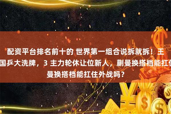 配资平台排名前十的 世界第一组合说拆就拆!王励勤强推国乒大洗牌,3 主力轮休让位新人,蒯曼换搭档能扛住外战吗?