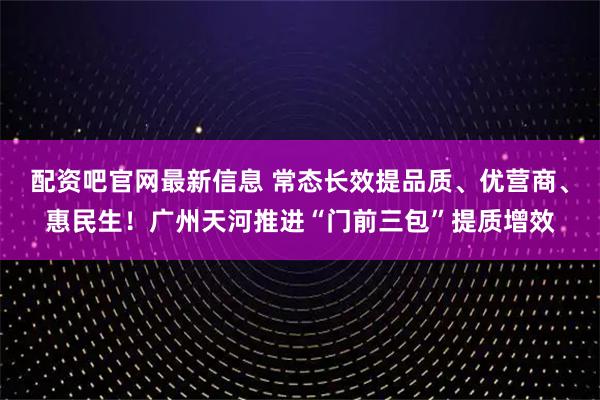 配资吧官网最新信息 常态长效提品质、优营商、惠民生！广州天河推进“门前三包”提质增效