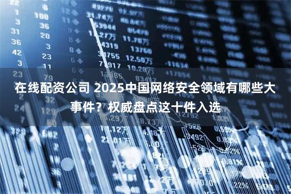 在线配资公司 2025中国网络安全领域有哪些大事件？权威盘点这十件入选