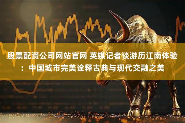 股票配资公司网站官网 英媒记者谈游历江南体验：中国城市完美诠释古典与现代交融之美