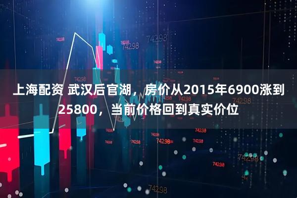 上海配资 武汉后官湖，房价从2015年6900涨到25800，当前价格回到真实价位