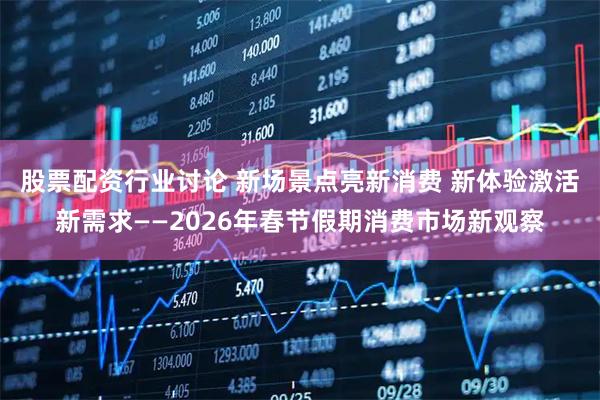 股票配资行业讨论 新场景点亮新消费 新体验激活新需求——2026年春节假期消费市场新观察