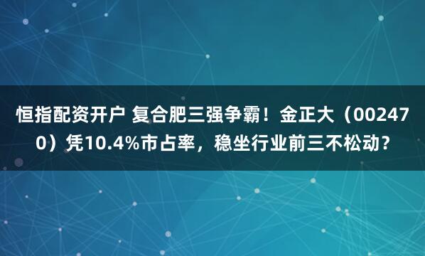恒指配资开户 复合肥三强争霸！金正大（002470）凭10.4%市占率，稳坐行业前三不松动？