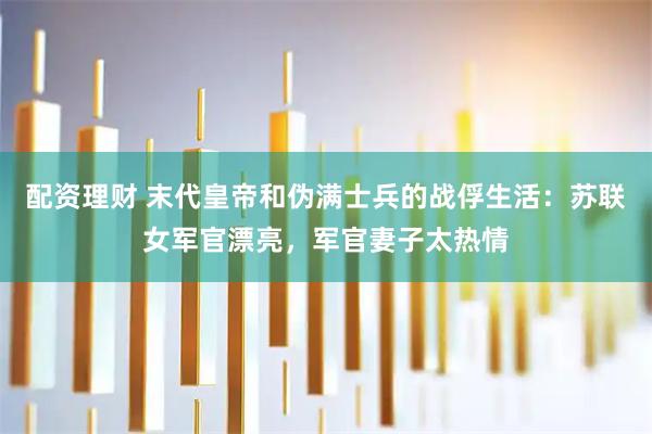 配资理财 末代皇帝和伪满士兵的战俘生活：苏联女军官漂亮，军官妻子太热情
