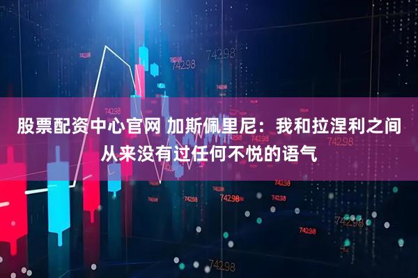 股票配资中心官网 加斯佩里尼：我和拉涅利之间从来没有过任何不悦的语气
