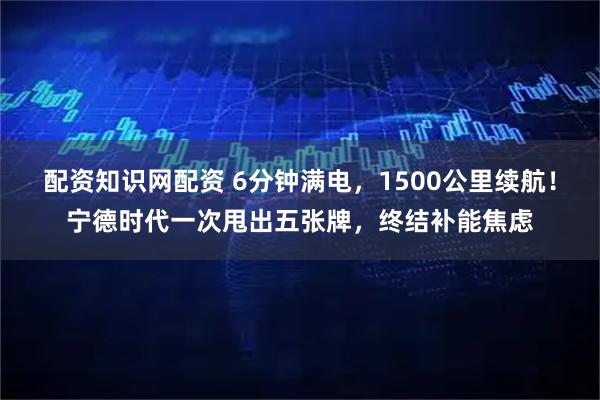 配资知识网配资 6分钟满电，1500公里续航！宁德时代一次甩出五张牌，终结补能焦虑