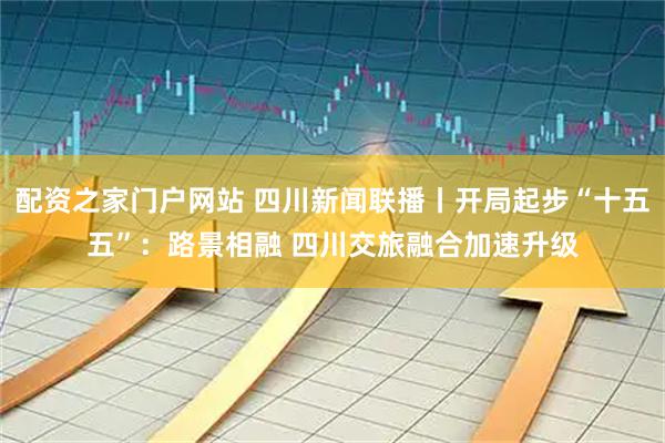 配资之家门户网站 四川新闻联播丨开局起步“十五五”：路景相融 四川交旅融合加速升级