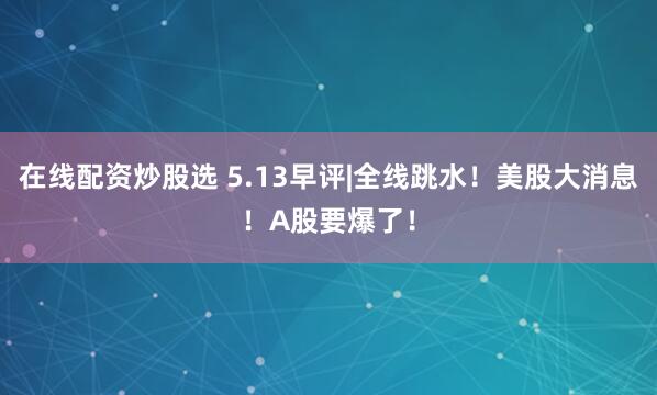 在线配资炒股选 5.13早评|全线跳水！美股大消息！A股要爆了！