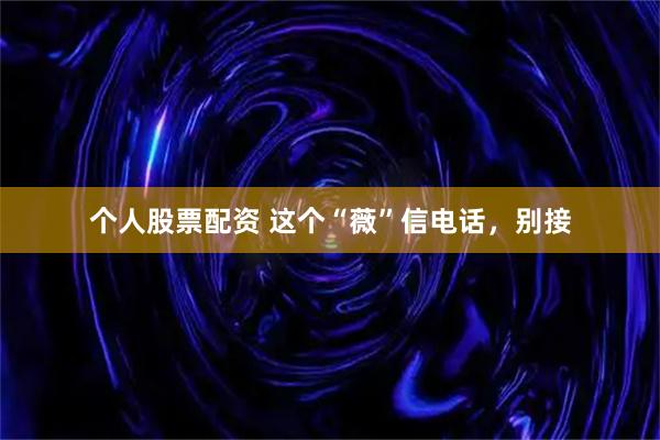个人股票配资 这个“薇”信电话，别接
