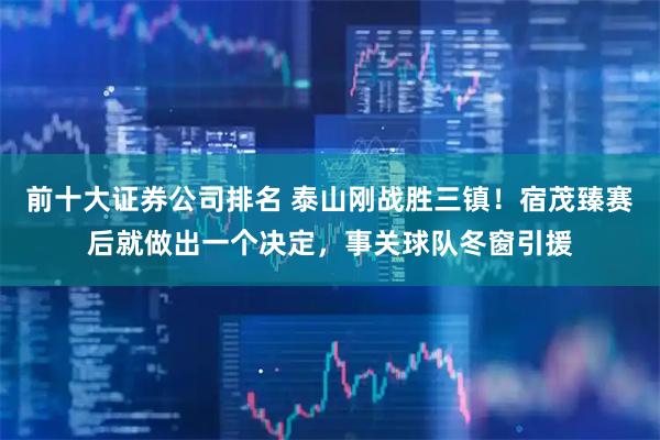 前十大证券公司排名 泰山刚战胜三镇!宿茂臻赛后就做出一个决定,事关球队冬窗引援