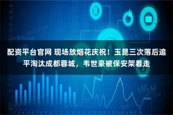 配资平台官网 现场放烟花庆祝!玉昆三次落后追平淘汰成都蓉城,韦世豪被保安架着走