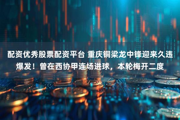 配资优秀股票配资平台 重庆铜梁龙中锋迎来久违爆发!曾在西协甲连场进球,本轮梅开二度