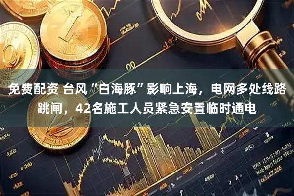 免费配资 台风“白海豚”影响上海，电网多处线路跳闸，42名施工人员紧急安置临时通电
