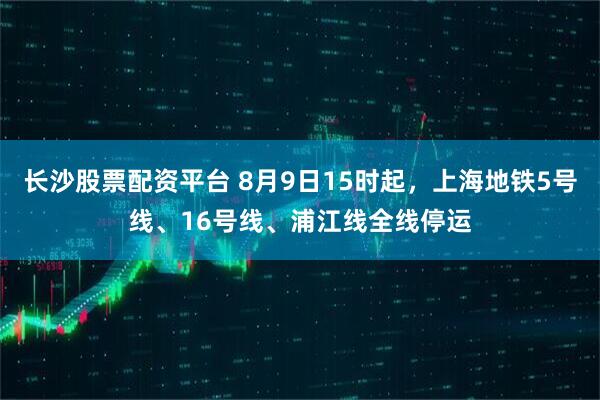 长沙股票配资平台 8月9日15时起，上海地铁5号线、16号线、浦江线全线停运