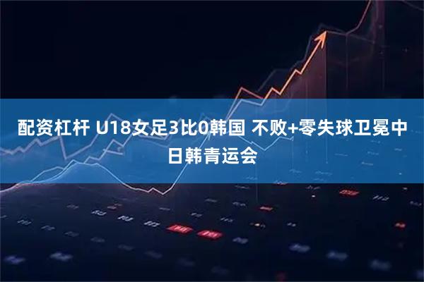 配资杠杆 U18女足3比0韩国 不败+零失球卫冕中日韩青运会