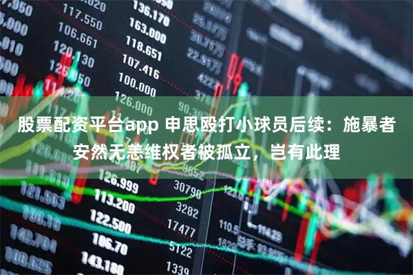 股票配资平台app 申思殴打小球员后续:施暴者安然无恙维权者被孤立,岂有此理